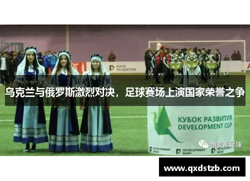 乌克兰与俄罗斯激烈对决，足球赛场上演国家荣誉之争