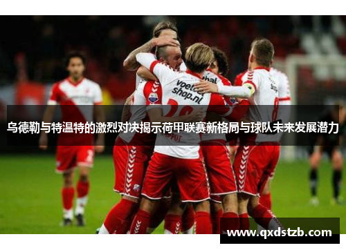 乌德勒与特温特的激烈对决揭示荷甲联赛新格局与球队未来发展潜力