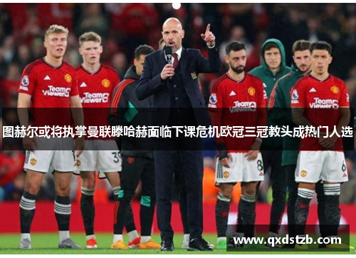 图赫尔或将执掌曼联滕哈赫面临下课危机欧冠三冠教头成热门人选